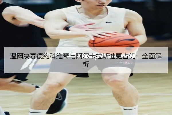 温网决赛德约科维奇与阿尔卡拉斯谁更占优:全面解析